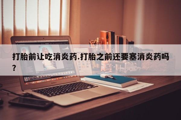 怀孕三个月用打胎药购买微信打胎前让吃消炎药.打胎之前还要塞消炎药吗？