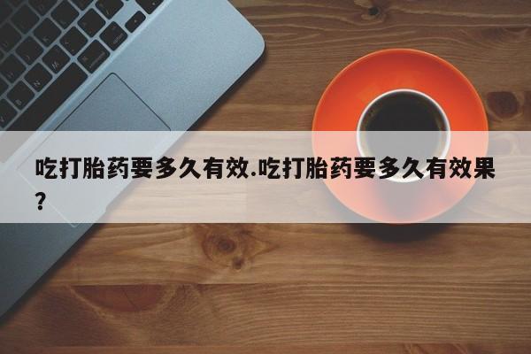 怀孕三个月用打胎药购买微信吃打胎药要多久有效.吃打胎药要多久有效果？