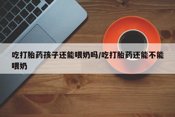 怀孕三个月用打胎药购买微信吃打胎药孩子还能喂奶吗/吃打胎药还能不能喂奶