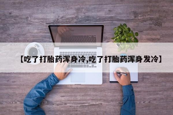 怀孕三个月用打胎药购买微信【吃了打胎药浑身冷,吃了打胎药浑身发冷】