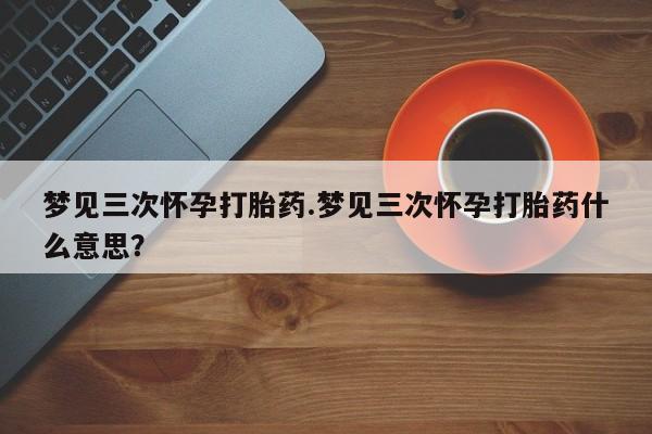 怀孕三个月用打胎药购买微信梦见三次怀孕打胎药.梦见三次怀孕打胎药什么意思？