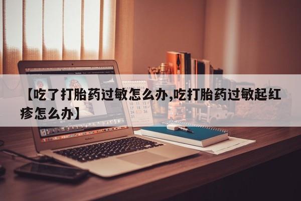 怀孕三个月用打胎药购买微信【吃了打胎药过敏怎么办,吃打胎药过敏起红疹怎么办】