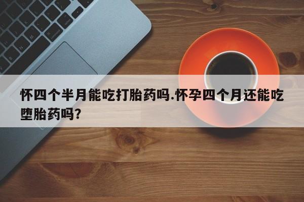 怀孕三个月用打胎药购买微信怀四个半月能吃打胎药吗.怀孕四个月还能吃堕胎药吗？