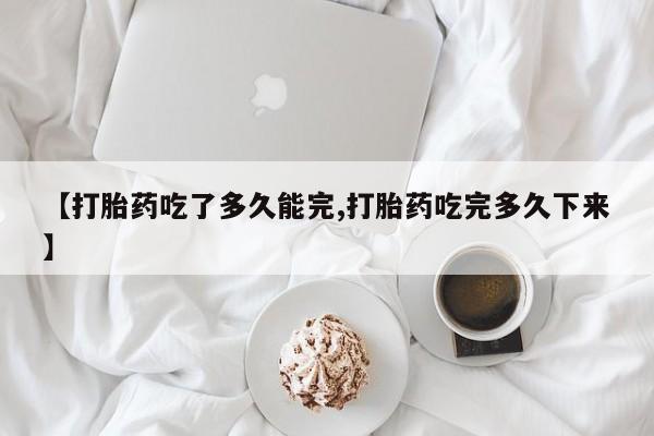 怀孕三个月用打胎药购买微信【打胎药吃了多久能完,打胎药吃完多久下来】