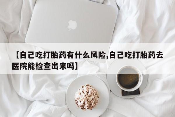 怀孕三个月用打胎药购买微信【自己吃打胎药有什么风险,自己吃打胎药去医院能检查出来吗】