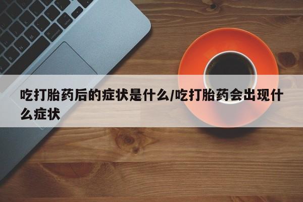 怀孕三个月用打胎药购买微信吃打胎药后的症状是什么/吃打胎药会出现什么症状