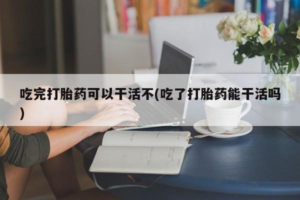 怀孕三个月用打胎药购买微信吃完打胎药可以干活不(吃了打胎药能干活吗)