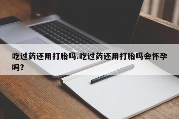 怀孕三个月用打胎药购买微信吃过药还用打胎吗.吃过药还用打胎吗会怀孕吗？