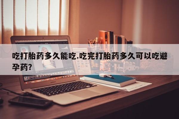 怀孕三个月用打胎药购买微信吃打胎药多久能吃.吃完打胎药多久可以吃避孕药？