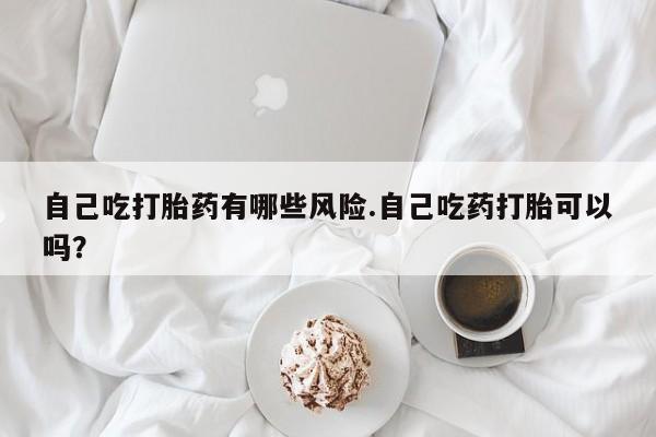 怀孕三个月用打胎药购买微信自己吃打胎药有哪些风险.自己吃药打胎可以吗？