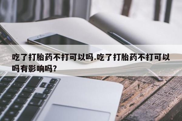 怀孕三个月用打胎药购买微信吃了打胎药不打可以吗.吃了打胎药不打可以吗有影响吗？