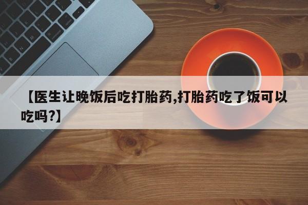怀孕三个月用打胎药购买微信【医生让晚饭后吃打胎药,打胎药吃了饭可以吃吗?】