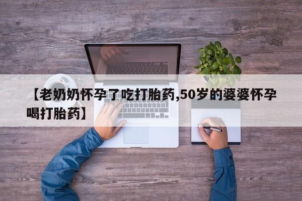 怀孕三个月用打胎药购买微信【老奶奶怀孕了吃打胎药,50岁的婆婆怀孕喝打胎药】