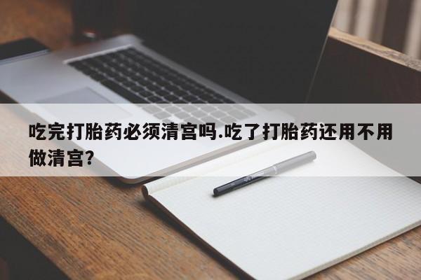 怀孕三个月用打胎药购买微信吃完打胎药必须清宫吗.吃了打胎药还用不用做清宫？