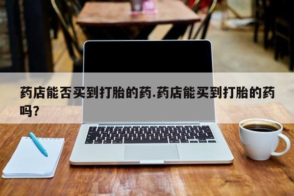 怀孕三个月用打胎药购买微信药店能否买到打胎的药.药店能买到打胎的药吗？