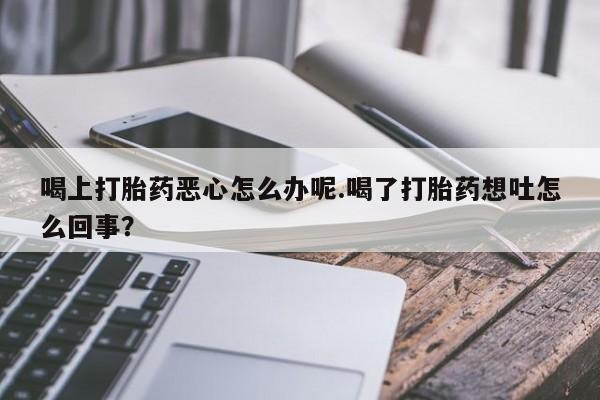 怀孕三个月用打胎药购买微信喝上打胎药恶心怎么办呢.喝了打胎药想吐怎么回事？