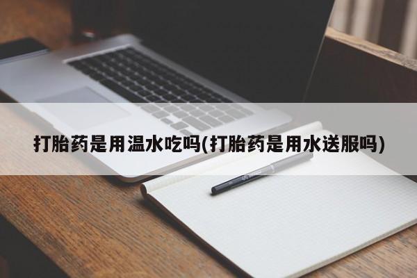 怀孕三个月用打胎药购买微信打胎药是用温水吃吗(打胎药是用水送服吗)