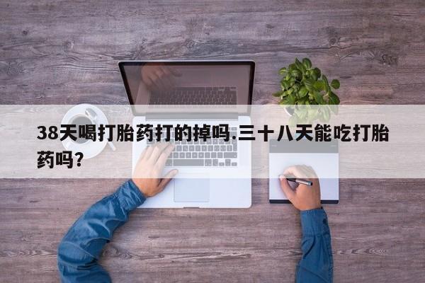 怀孕三个月用打胎药购买微信38天喝打胎药打的掉吗.三十八天能吃打胎药吗？