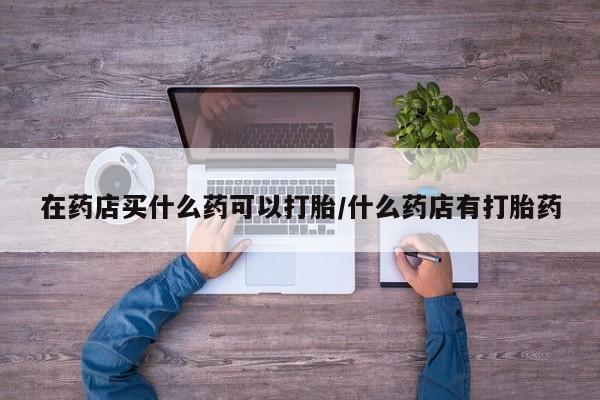怀孕三个月用打胎药购买微信在药店买什么药可以打胎/什么药店有打胎药