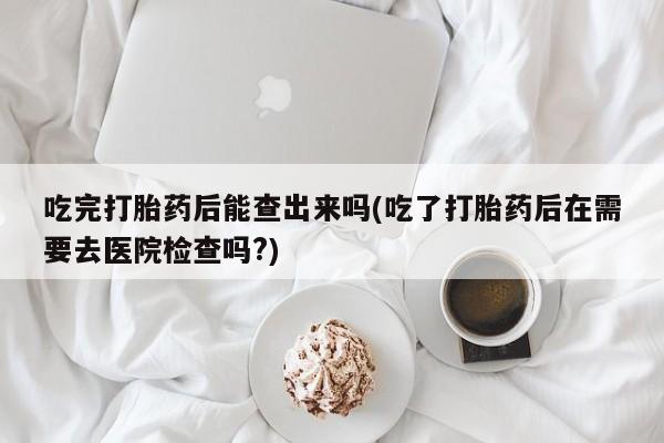 怀孕三个月用打胎药购买微信吃完打胎药后能查出来吗(吃了打胎药后在需要去医院检查吗?)
