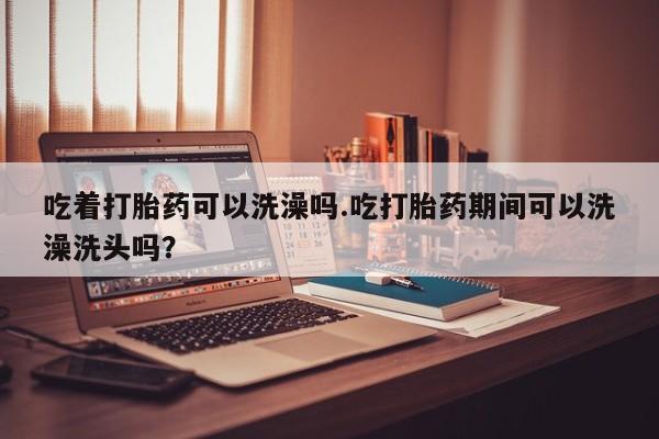 怀孕三个月用打胎药购买微信吃着打胎药可以洗澡吗.吃打胎药期间可以洗澡洗头吗？