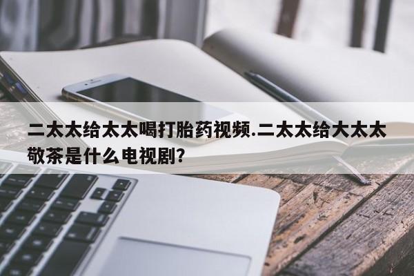 怀孕三个月用打胎药购买微信二太太给太太喝打胎药视频.二太太给大太太敬茶是什么电视剧？