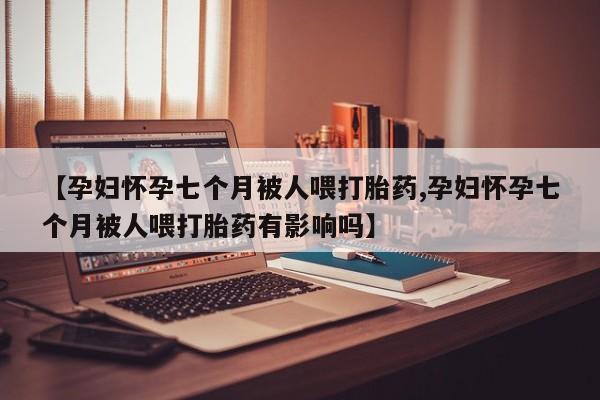 怀孕三个月用打胎药购买微信【孕妇怀孕七个月被人喂打胎药,孕妇怀孕七个月被人喂打胎药有影响吗】
