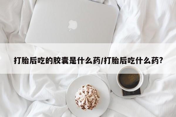 怀孕三个月用打胎药购买微信打胎后吃的胶囊是什么药/打胎后吃什么药?