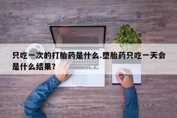 怀孕三个月用打胎药购买微信只吃一次的打胎药是什么.堕胎药只吃一天会是什么结果？