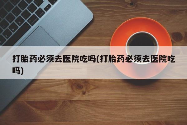 怀孕三个月用打胎药购买微信打胎药必须去医院吃吗(打胎药必须去医院吃吗)