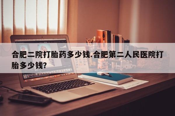 怀孕三个月用打胎药购买微信合肥二院打胎药多少钱.合肥第二人民医院打胎多少钱？
