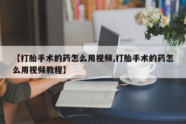怀孕三个月用打胎药购买微信【打胎手术的药怎么用视频,打胎手术的药怎么用视频教程】