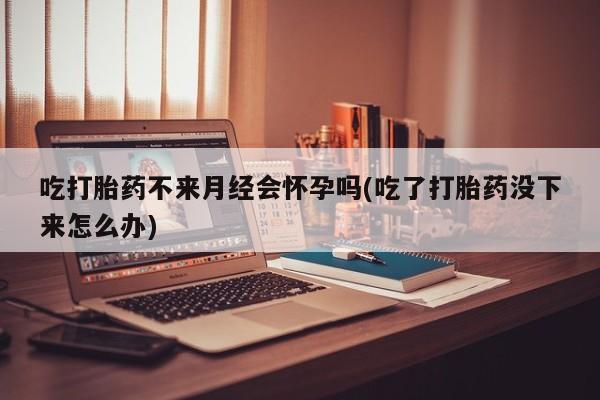 怀孕三个月用打胎药购买微信吃打胎药不来月经会怀孕吗(吃了打胎药没下来怎么办)