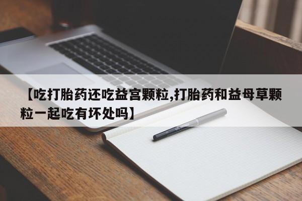 怀孕三个月用打胎药购买微信【吃打胎药还吃益宫颗粒,打胎药和益母草颗粒一起吃有坏处吗】