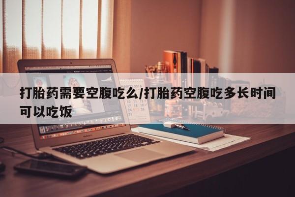 怀孕三个月用打胎药购买微信打胎药需要空腹吃么/打胎药空腹吃多长时间可以吃饭