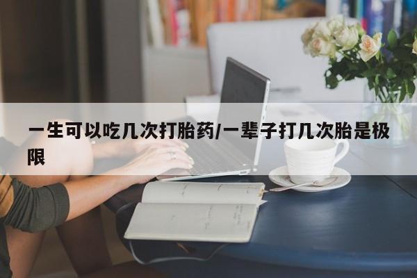 怀孕三个月用打胎药购买微信一生可以吃几次打胎药/一辈子打几次胎是极限