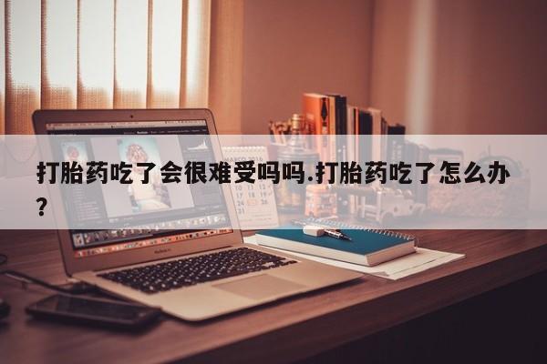 怀孕三个月用打胎药购买微信打胎药吃了会很难受吗吗.打胎药吃了怎么办？