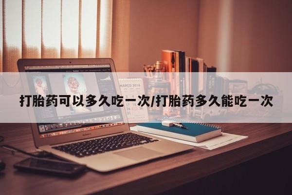 怀孕三个月用打胎药购买微信打胎药可以多久吃一次/打胎药多久能吃一次