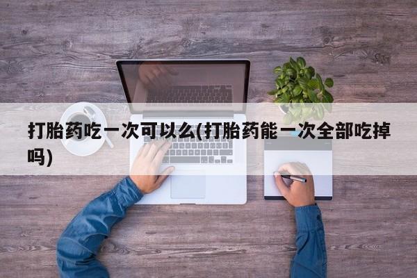 怀孕三个月用打胎药购买微信打胎药吃一次可以么(打胎药能一次全部吃掉吗)