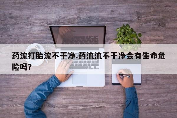 怀孕三个月用打胎药购买微信药流打胎流不干净.药流流不干净会有生命危险吗？