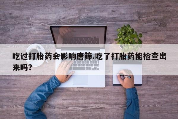 怀孕三个月用打胎药购买微信吃过打胎药会影响唐筛.吃了打胎药能检查出来吗？