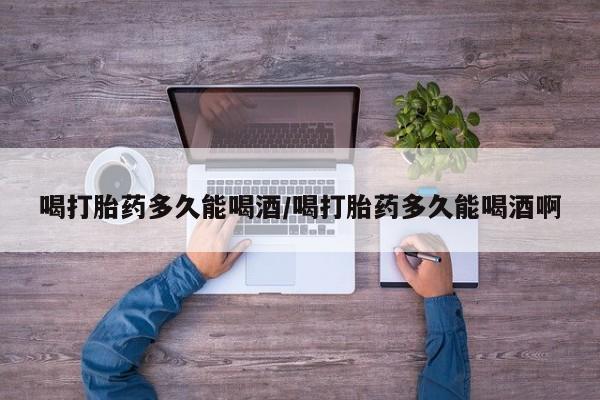怀孕三个月用打胎药购买微信喝打胎药多久能喝酒/喝打胎药多久能喝酒啊