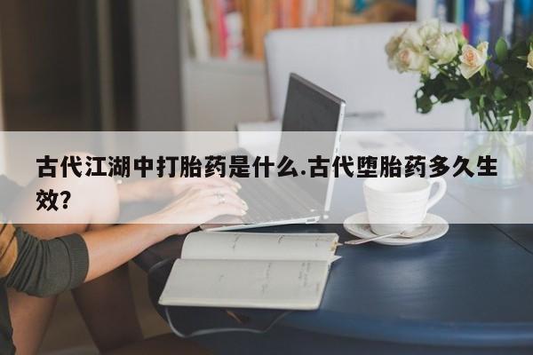 怀孕三个月用打胎药购买微信古代江湖中打胎药是什么.古代堕胎药多久生效？
