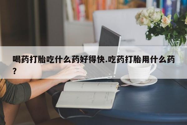 怀孕三个月用打胎药购买微信喝药打胎吃什么药好得快.吃药打胎用什么药？
