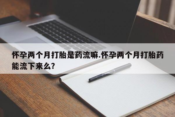 怀孕三个月用打胎药购买微信怀孕两个月打胎是药流嘛.怀孕两个月打胎药能流下来么？