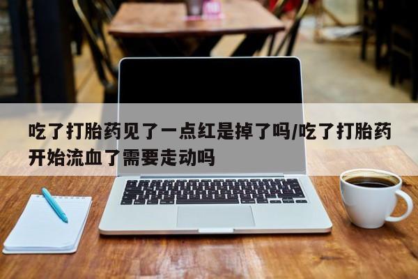 怀孕三个月用打胎药购买微信吃了打胎药见了一点红是掉了吗/吃了打胎药开始流血了需要走动吗