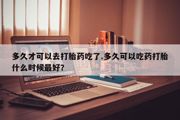 怀孕三个月用打胎药购买微信多久才可以去打胎药吃了.多久可以吃药打胎什么时候最好？