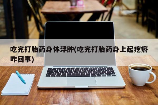 怀孕三个月用打胎药购买微信吃完打胎药身体浮肿(吃完打胎药身上起疙瘩咋回事)