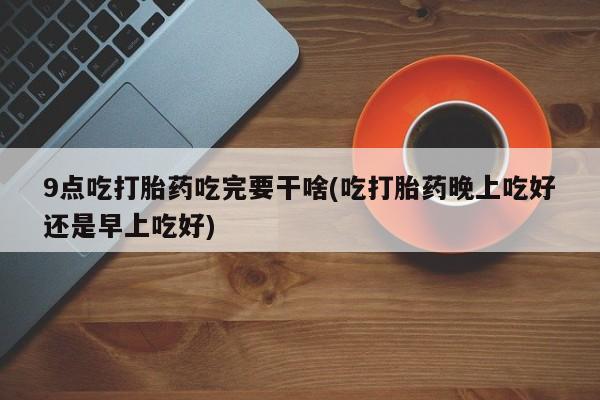 怀孕三个月用打胎药购买微信9点吃打胎药吃完要干啥(吃打胎药晚上吃好还是早上吃好)